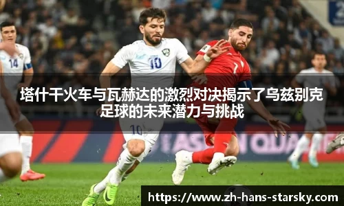 塔什干火车与瓦赫达的激烈对决揭示了乌兹别克足球的未来潜力与挑战