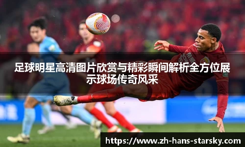 足球明星高清图片欣赏与精彩瞬间解析全方位展示球场传奇风采